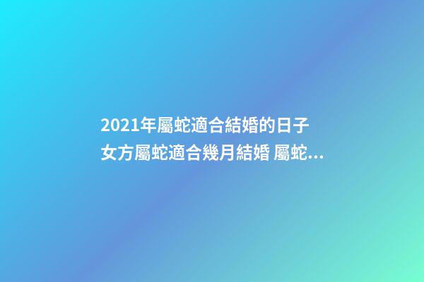 2021年屬蛇適合結婚的日子 女方屬蛇適合幾月結婚 屬蛇結婚吉日2020年